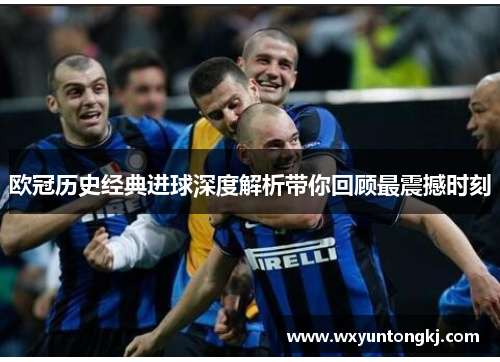 欧冠历史经典进球深度解析带你回顾最震撼时刻
